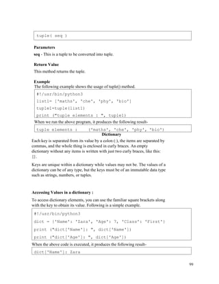 99
Parameters
seq - This is a tuple to be converted into tuple.
Return Value
This method returns the tuple.
Example
The following example shows the usage of tuple() method.
When we run the above program, it produces the following result-
Dictionary
Each key is separated from its value by a colon (:), the items are separated by
commas, and the whole thing is enclosed in curly braces. An empty
dictionary without any items is written with just two curly braces, like this:
{}.
Keys are unique within a dictionary while values may not be. The values of a
dictionary can be of any type, but the keys must be of an immutable data type
such as strings, numbers, or tuples.
Accessing Values in a dictionary :
To access dictionary elements, you can use the familiar square brackets along
with the key to obtain its value. Following is a simple example.
When the above code is executed, it produces the following result-
dict['Name']: Zara
#!/usr/bin/python3
dict = {'Name': 'Zara', 'Age': 7, 'Class': 'First'}
print ("dict['Name']: ", dict['Name'])
print ("dict['Age']: ", dict['Age'])
tuple elements : ('maths', 'che', 'phy', 'bio')
#!/usr/bin/python3
list1= ['maths', 'che', 'phy', 'bio']
tuple1=tuple(list1)
print ("tuple elements : ", tuple1)
tuple( seq )
 