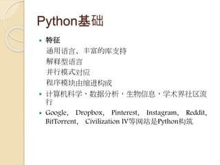Python基础
 特征
通用语言、丰富的库支持
解释型语言
并行模式对应
程序模块由缩进构成
 计算机科学，数据分析，生物信息，学术界社区流
行
 Google， Dropbox， Pinterest， Instagram， Reddit，
BitTorrent， Civilization IV等网站是Python构筑
 