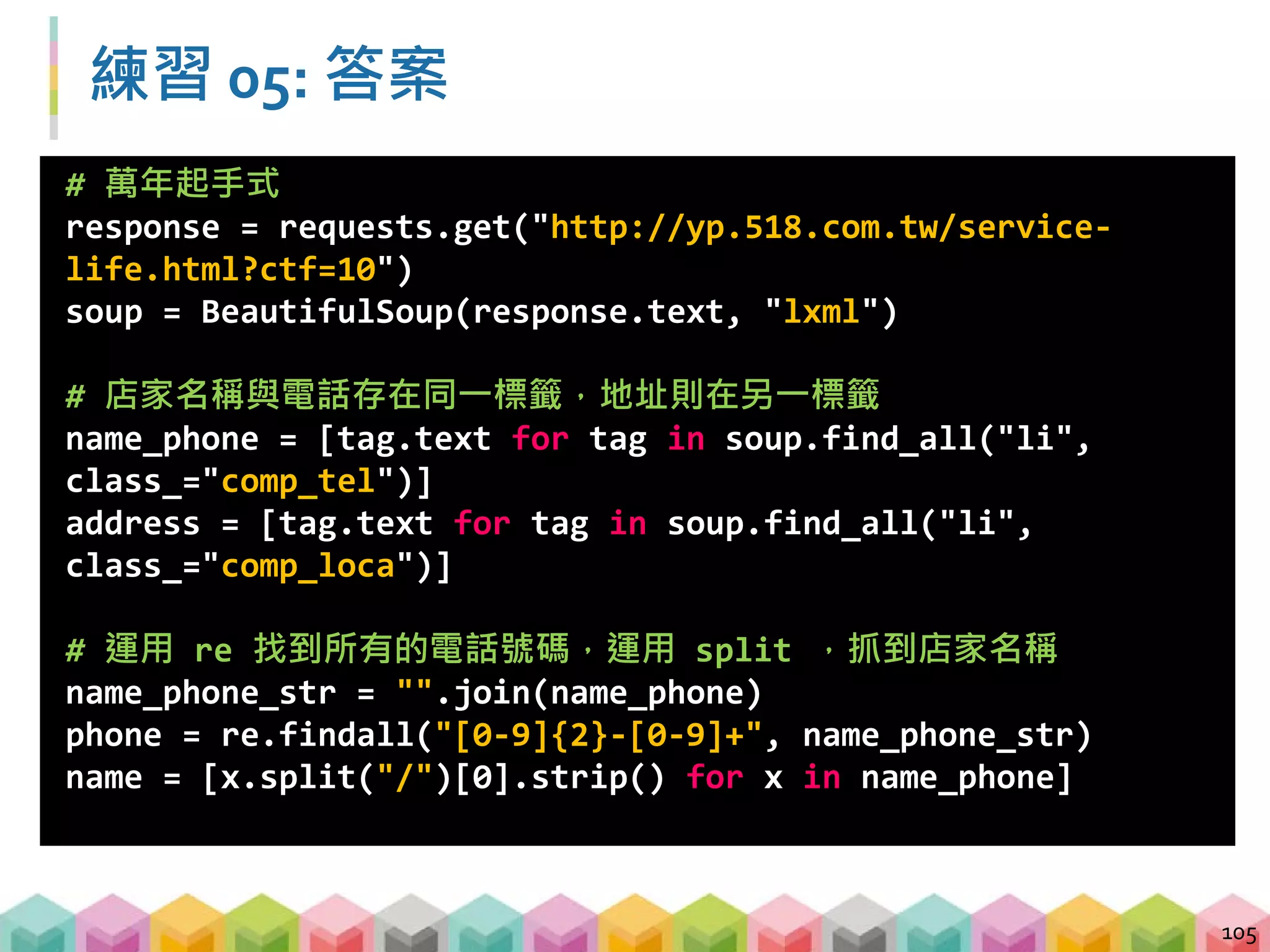 練習 05: 答案
106
# 將剛剛處理完的 list，以 dictionary 放進 pd.DataFrame 中
df = pd.DataFrame({"店名":name,
"地址": address,
"電話": phone},columns = ["店名","地址","電話"])
df.to_csv("csv_results/practice05.csv", index =False,
encoding="cp950")
 