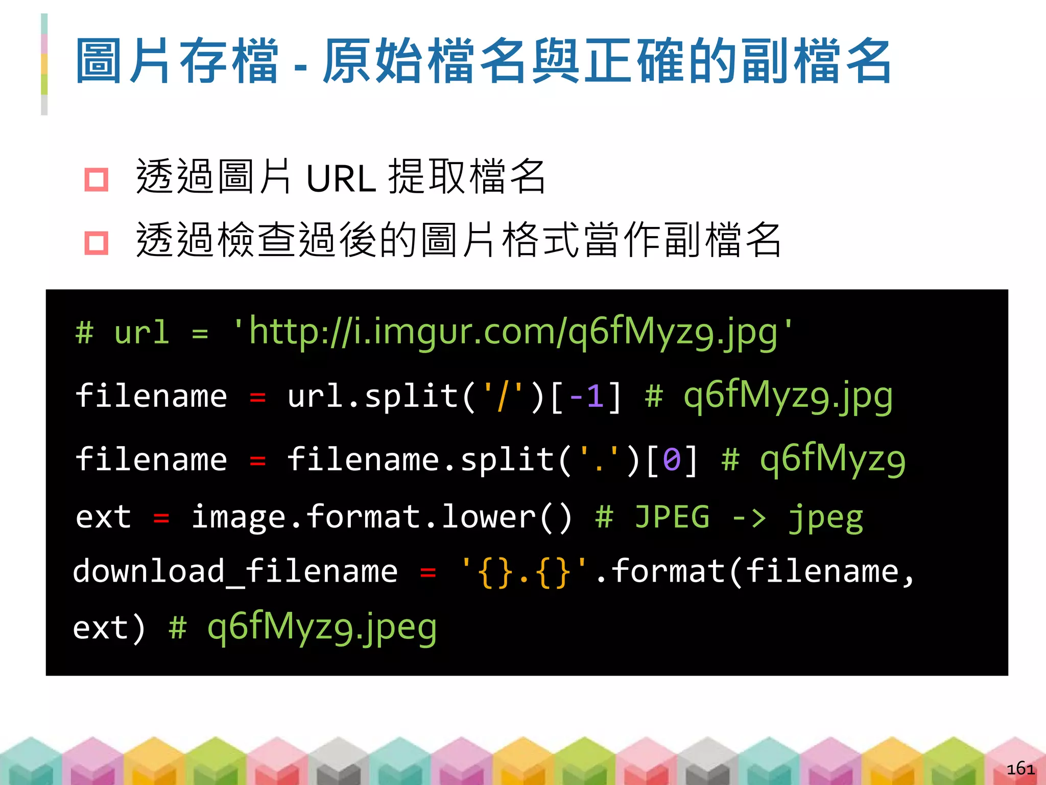 練習 01: 判斷格式並下載圖片 (5 ~ 8 mins)
目標程式：01_download_image_and_check_format.py
目標：下載圖片並以正確格式儲存
 透過 stream 的方式送出請求
 透過 PIL.Image 檢查圖片格式
 透過字串處理取得適合的檔案名稱
 下載圖片
162
url = 'http://imgur.com/rqCqA.png'
url = 'http://imgur.com/rqCqA.jpg'
url = 'http://imgur.com/rqCqA.gif'
 