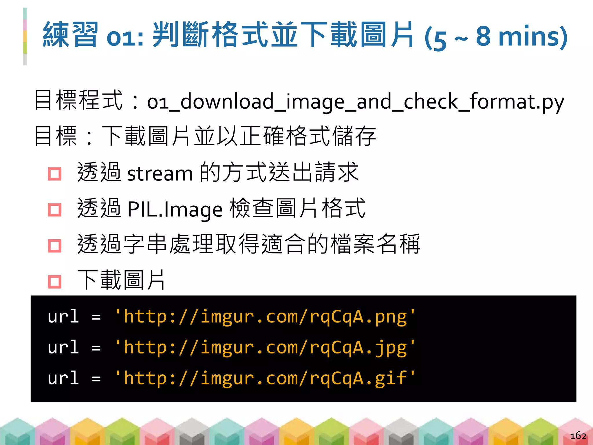 練習 01: 延伸思考
 是否可以不透過 stream 的方式來判斷圖片？
 透過 BytesIO 將圖片轉成 PIL.Image 需要的格式
 是否可以只傳一次 request 就做判斷格式與存檔
 bonus_one_requests.py
 直接使用 PIL.Image 存檔而不透過 urlretrieve
163
 