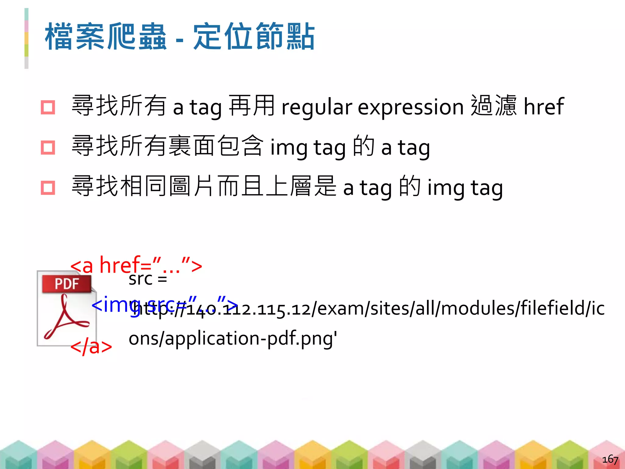 檔案爬蟲 - 定位節點
 尋找相同圖片而且上層是 a tag 的 img tag
168
# 透過 regular expression 找到相同圖片的 img tag
images = soup.find_all('img',
{'src': re.compile('application-pdf.png')})
for image in images:
# 透過 parent 函數尋訪 img tag 的上一層 tag
print(image.parent['href'])
 
