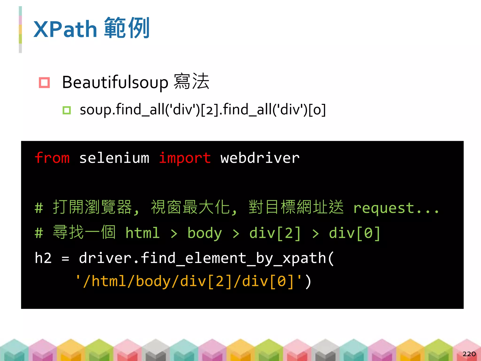 XPath 範例
221
from selenium import webdriver
from selenium.webdriver.common.by import By
# 打開瀏覽器, 視窗最大化, 對目標網址送 request...
# 尋找網頁中所有的 p tag
p = driver.find_elements(By.XPATH, '//p')
 透過 By 可以更簡單更換定位方式
 