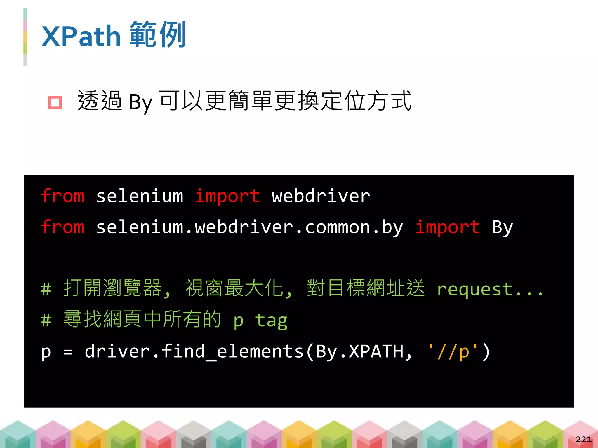 XPath 範例
222
from selenium import webdriver
from selenium.webdriver.common.by import By
# 尋找任何一個 id = 'first' 的 tag
h2 = driver.find_element(By.XPATH,
'//*[@id="first"]')
# 尋找網頁中 id = 'second' 或 'third' 的 h2 tag
p = driver.find_elements(By.XPATH,
'//h2[@id="second"] | //h2[@id="third"]')
 