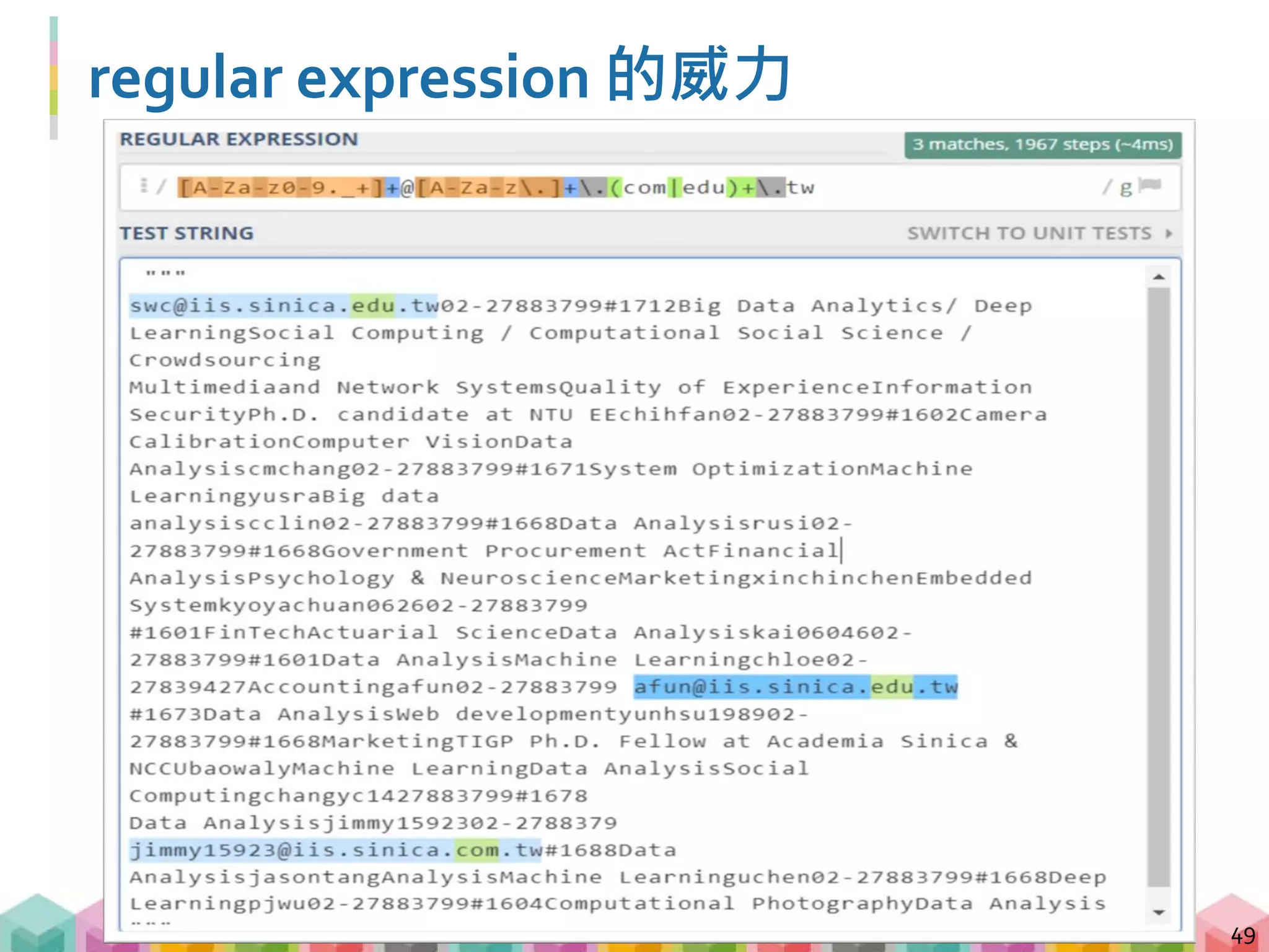 regular expression 常用符號
50
符號 意義 範例 符合範例的字串
* 前一字元或括號內字元出現
0次或多次
a*b* aaaab、aabb、
bbb
+ 前一字元或括號內字元出現
1次或多次
a+b+ aaabb、abbbb、
abbbbb
{m,n} 前一字元或括號內字元出現
m次到 n 次 (包含 m, n)
a{1,2}b{3,4} abbb、aabbbb、
aabbb
[] 符合括號內的任一字元 [A-Z]+ APPLE、QWER
 跳脫字元 .| .|
. 符合任何單一字元
(符號, 數字, 空格)
a.c auc、abc、a c
 regular expression 使用許多符號來訂定搜尋規則，
要學會使用就必須知道符號的意義
 