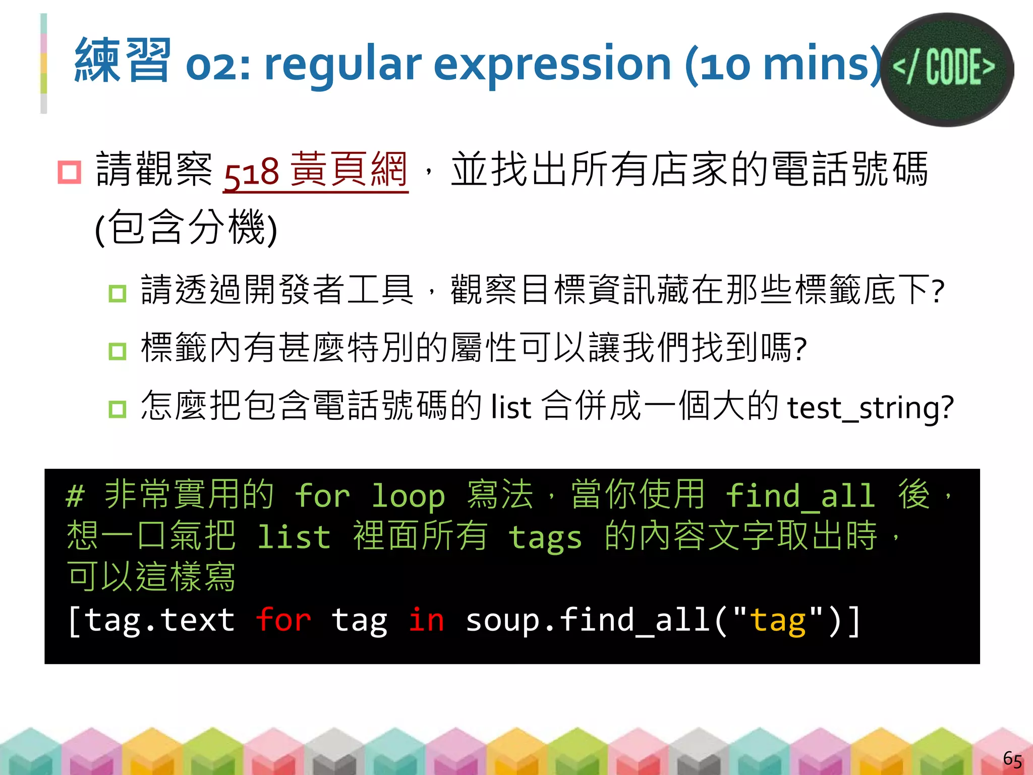 練習 02: 答案
66
# 用 requests 抓取網頁並存在 response
# 用 BeautifulSoup 解析 HTML 並把結果回傳 soup
response = requests.get("http://yp.518.com.tw/service-
life.html?ctf=10")
soup = BeautifulSoup(response.text,"lxml")
# 抓到所有 li 標籤，且屬性 class=comp_tel，並存在 list 裡
all_phone_text = [tag.text for tag in
soup.find_all("li", {"class":"comp_tel"})]
# 將 list 的所有文字，存為一個 string
all_phone_text = "".join(all_phone_text)
# 用 regular expression 找出所有電話號碼
phone_number = re.findall("0[1-9]+-[0-9]+",
all_phone_text)
 