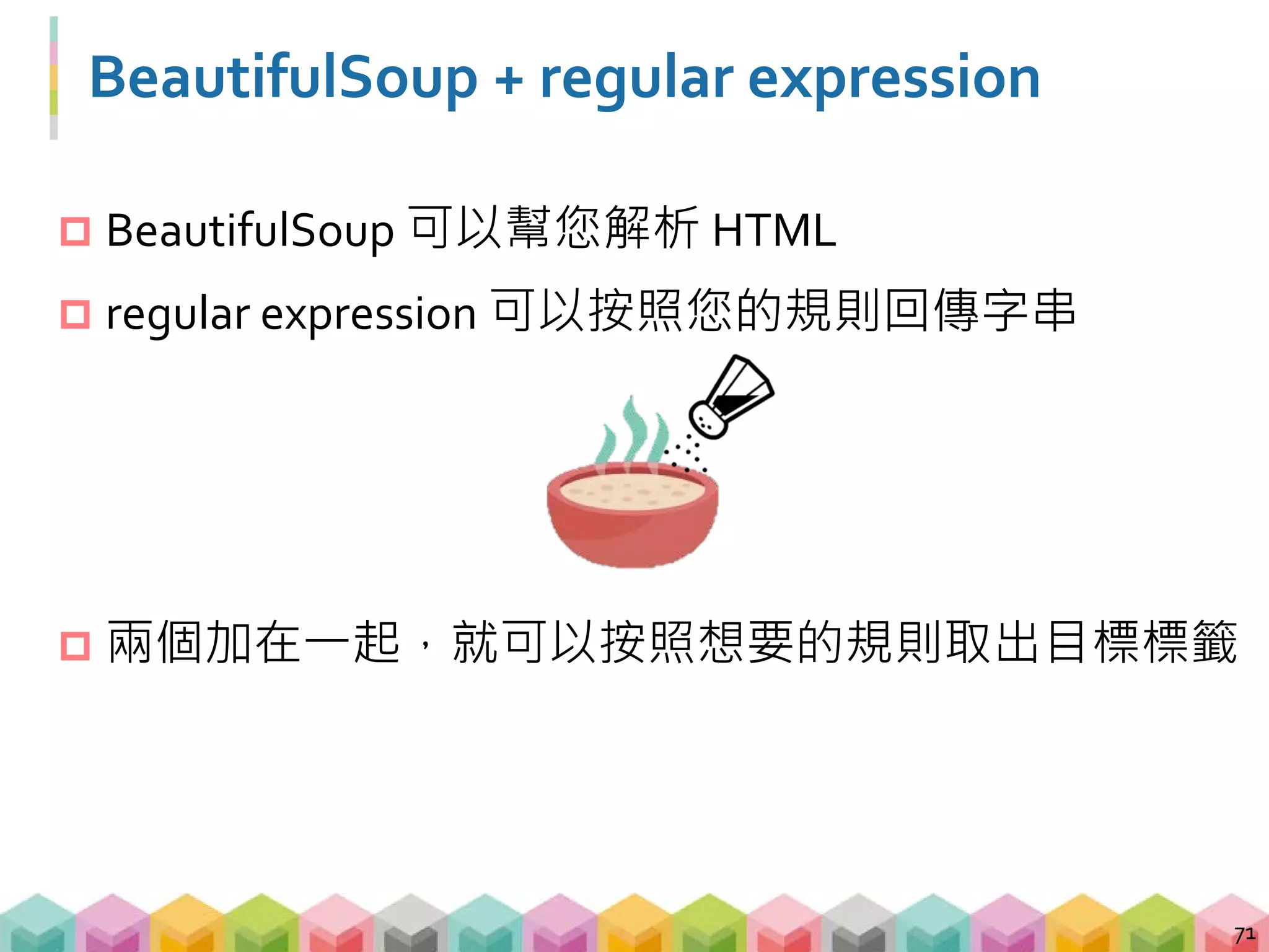 範例 03: BeautifulSoup + regular expression
 運用 BeautifulSoup 加上 regular expression，可以抓
到任何給定條件的資訊
 在 BeautifulSoup 裡必須使用 re.compile 來寫 pattern
 re.compile 可以用來尋找 tags, attrs 及 contents
72
# import 套件
import re
# 用 regular expression 找出所有 td 或 tr 標籤
soup.find_all(re.compile("t(d|r)"))
 