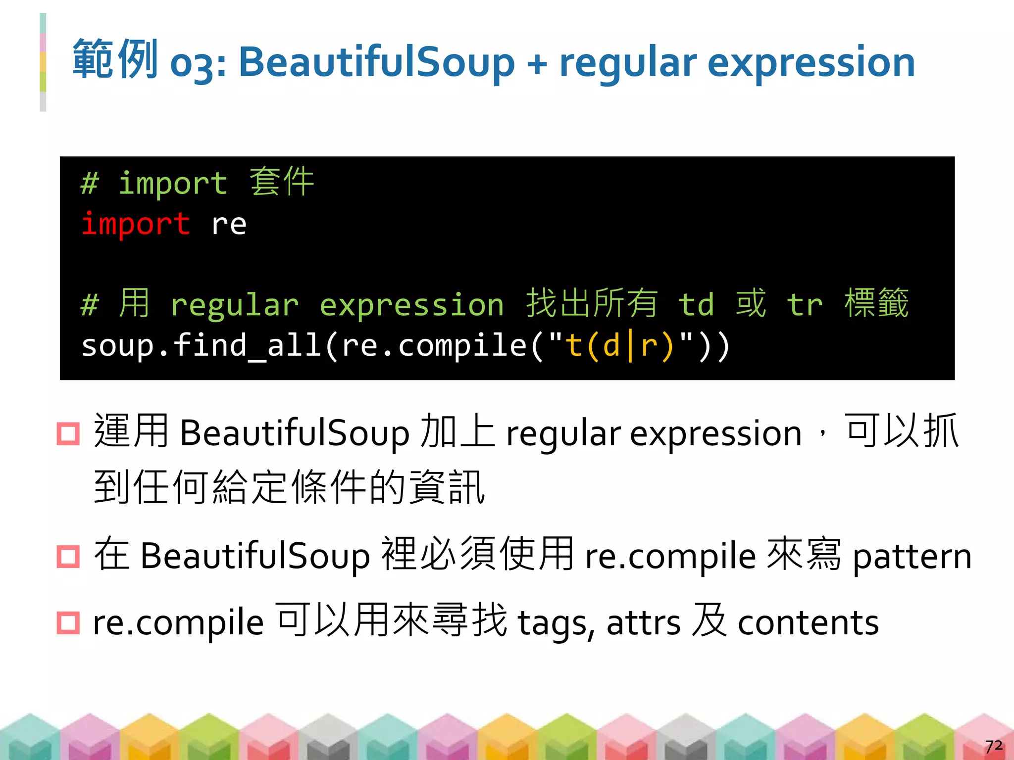 範例 03: BeautifulSoup + regular expression
73
# 找出所有屬性為 class 且值包含至少一個 z 以上的標籤
soup.find_all("",{"class":re.compile("z+")})
# 用 regular expression 找出所有包含 python 的
contents
soup.find_all("",text=re.compile("python"))
 