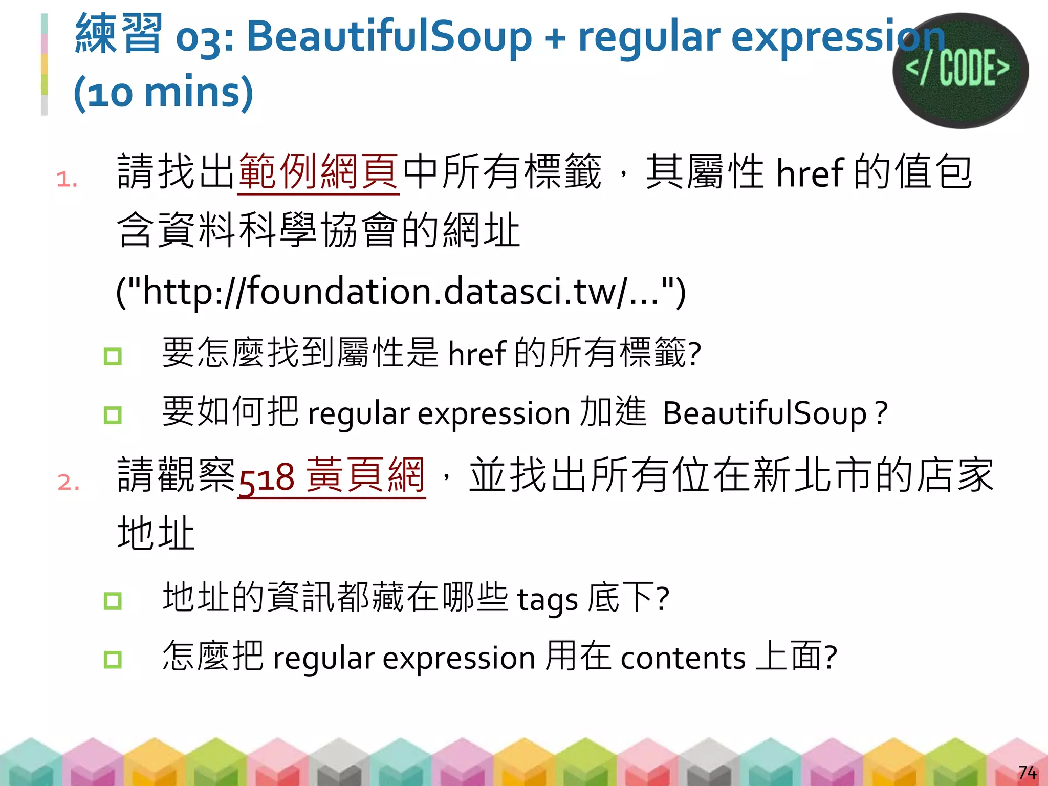 練習 03-1: 答案
75
# 萬年起手式，先 requests 再用 BeautifulSoup 解析
response = requests.get("
https://jimmy15923.github.io/example_page")
soup = BeautifulSoup(response.text, "lxml")
# 不指定標籤，找到屬性 href，值為特定網址
print(soup.find_all("", {"href":re.compile(
"http://foundation.datasci.tw")}))
 