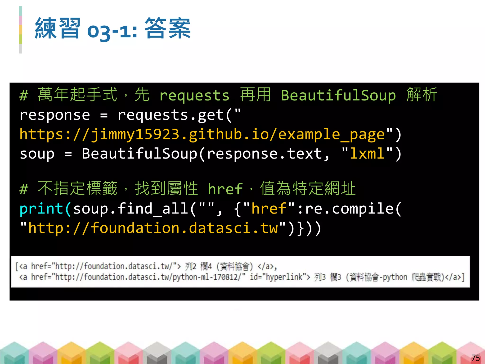 練習 03-2: 答案
76
# 萬年起手式，先 requests 再用 BeautifulSoup 解析
response =
requests.get("http://yp.518.com.tw/service-
life.html?ctf=10")
soup = BeautifulSoup(response.text, "lxml")
# 找到標籤 li，且屬性 class=comp_loca，內容包含
"新北"
print(soup.find_all("li",{"class":"comp_loca"},
text=re.compile("新北")))
 