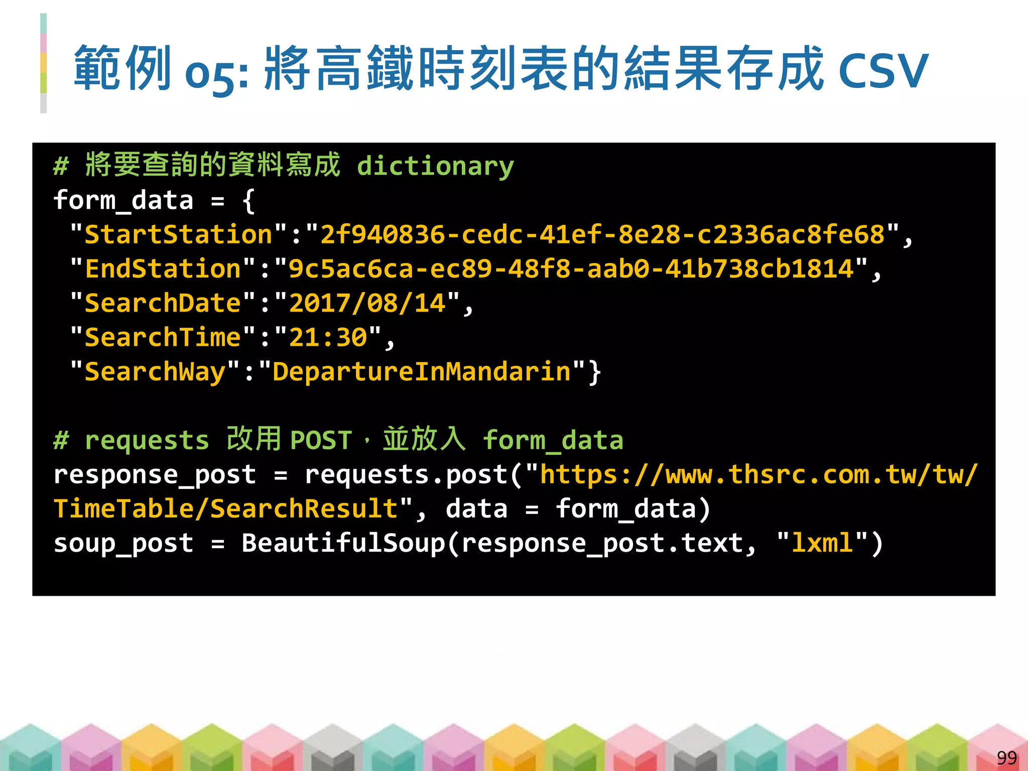 100
範例 05: 將高鐵時刻表的結果存成 CSV -
by columns
# 找出所有 td 標籤 屬性 class=column1 的內容，並存成 list
train_number = [tag.text for tag in
soup_post.find_all("td", class_="column1")]
# 找出所有 td 標籤 屬性 class=column3 的內容，並存成 list
departure = [tag.text for tag in
soup_post.find_all("td", class_="column3")]
# 找出所有 td 標籤 屬性 class=column4 的內容，並存成 list
arrival = [tag.text for tag in
soup_post.find_all("td", class_="column4")]
# 找出所有 td 標籤 屬性 class=column2 的內容，並存成 list
travel_time = [tag.text for tag in
soup_post.find_all("td", class_="column2")]
 