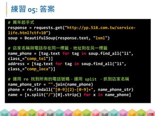 練習 05: 答案
106
# 將剛剛處理完的 list，以 dictionary 放進 pd.DataFrame 中
df = pd.DataFrame({"店名":name,
"地址": address,
"電話": phone},columns = ["店名","地址","電話"])
df.to_csv("csv_results/practice05.csv", index =False,
encoding="cp950")
 