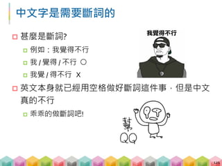 jieba 登場!
 把每一條評論斷完詞後，我們就可以得到每條評論
都用了哪些詞 (e.g., 好看、爛片、無聊)
 再運用統計的方式，計算一下五星評論與一星評論
之間的用詞頻率是否有所不同
122
# 載入套件
import jieba
# 把"我覺得可以"作斷詞後
print([x for x in jieba.cut("我覺得不行")])
 