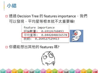 上午我們學到了…
 運用 BeautifulSoup 解析 HTML 網頁
 運用 requests 發送 GET, POST 請求
 運用 regular expression 尋找目標資訊
 運用 pandas 將抓到的資訊儲存為表格
 運用 sklearn, matplotlib, wordcloud 做簡單的資料分析
136
requests.get("website"), requests.post("website", form_data)
soup = BeautifulSoup(response.text), soup.find_all()
re.findall(pattern, test_string)
DataFrame.to_csv(file_path)
 