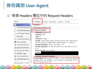 爬圖片的過程 - 偽裝成瀏覽器發送請求
 部份網站會判斷你是否為爬蟲程式
 偽裝成瀏覽器發送請求預防被檔
152
from urllib.request import build_opener
from urllib.request import install_opener
opener = build_opener()
opener.addheaders = [('User-Agent', 'Mozilla/5.0
(X11; Linux x86_64) AppleWebKit/537.36 (KHTML, like
Gecko) Chrome/60.0.3112.78 Safari/537.36')]
install_opener(opener)
 