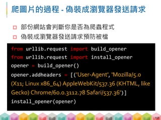 練習 00: 下載圖片 (5 ~ 8 mins)
目標程式：00_download_image.py
目標網站：https://gushi.tw/hu-shih-memorial-hall/
目標：下載該頁面的第一個圖片
 取得圖片的位置
 透過開發者工具找到 User-Agent 的值
 偽裝成瀏覽器送出請求
 下載圖片
153
 