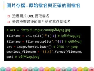 練習 01: 判斷格式並下載圖片 (5 ~ 8 mins)
目標程式：01_download_image_and_check_format.py
目標：下載圖片並以正確格式儲存
 透過 stream 的方式送出請求
 透過 PIL.Image 檢查圖片格式
 透過字串處理取得適合的檔案名稱
 下載圖片
162
url = 'http://imgur.com/rqCqA.png'
url = 'http://imgur.com/rqCqA.jpg'
url = 'http://imgur.com/rqCqA.gif'
 
