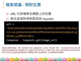 檔案爬蟲 - 將相對路徑轉為絕對路徑
 必須把相對路徑轉為絕對路徑才能送出 request
 URL 有一定的格式，很難單純做字串處理轉換
 透過參考用的絕對路徑就可以轉換相對路徑
172
http://exam.lib.ntu.edu.tw/graduate
/exam/sites/all/modules/pubdlcnt/pubdlcnt.php
絕對路徑
相對路徑
http://exam.lib.ntu.edu.tw/exam/sites/all/modules
/pubdlcnt/pubdlcnt.php
組合
 