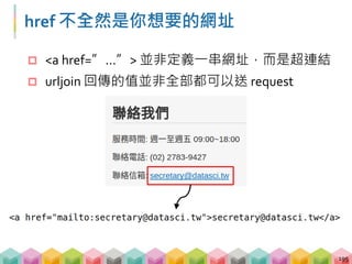 你對 href 夠了解嗎？
 對 anchor 送出 request 會拿到同樣的頁面
 網頁一般只會用 HTTP 或是 HTTPS 協定
 無法對程式碼送出 request
196
href 可能的值 敘述 範例
absolute URL 絕對路徑 https://gushi.tw/
relative URL 相對路徑 /ex1/html1.html
anchor 同一頁面的其他 tag #top
other protocols 其他協定 mailto://example@gmail.com
JavaScript 程式碼 javascript:console.log(“Hello”)
 
