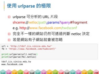 子網域, 網域與後綴
 透過 urlparse 取得的 netloc 可以再拆解
 netloc = 子網域.網域.後綴
e.g. www.facebook.com
201
子網域 網域 後綴
台大首頁 http://www.ntu.edu.tw
台大中文 http://www.cl.ntu.edu.tw
台大法律 http://www.law.ntu.edu.tw
台大化工 http://www.che.ntu.edu.tw
...
 