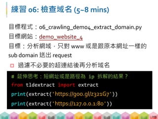 Bonus: Google 短網址服務
 網站轉址無法透過 URL 判斷是否屬於相同的網域
 需要送一次 request 再從回傳的 response 中取得
原始 URL
204
from tldextract import extract
extract_url = extract(url)
# 判斷是否為 google 短網址
if extract_url.domain == 'goo' or
extract_url.suffix == 'gl':
response = requests.get(extract_url)
print(response.url)
 