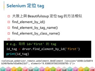 練習 07: 靜態與動態爬蟲的差異 (5 mins)
目標程式：07_crawling_demo4_selenium.py
目標網站：demo_website_4
目標：分別透過 requests 與 Selenium 爬網站上
id = 'first' 的 tag
 開啟瀏覽器並且將視窗最大化
 透過 Selenium 定位 tag 並取得文字資料
215
>>> requests: First featurette heading. It'll
blow your mind.
>>> selenium: Rendered by Javascript
 