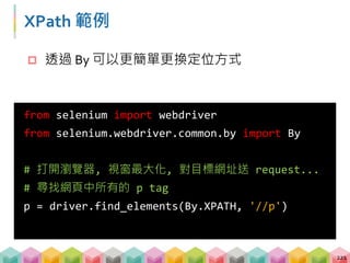 XPath 範例
222
from selenium import webdriver
from selenium.webdriver.common.by import By
# 尋找任何一個 id = 'first' 的 tag
h2 = driver.find_element(By.XPATH,
'//*[@id="first"]')
# 尋找網頁中 id = 'second' 或 'third' 的 h2 tag
p = driver.find_elements(By.XPATH,
'//h2[@id="second"] | //h2[@id="third"]')
 