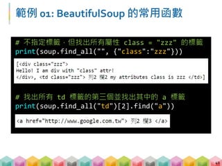 範例 01: BeautifulSoup 的常用函數
43
# 找出所有內容等於 python_crawler 的文字
print(soup.find_all(text="python_crawler"))
# 找出第一個 a 標籤並印出屬性
print(soup.find("a").attrs)
print(soup.find("a")["href"])
 