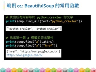 練習 01: BeautifulSoup 的常用函數
(8 mins)
 請觀察範例網頁後，嘗試回答以下的問題
 請計算範例網頁中，共含有幾個 "td" 的標籤 (tags)?
 請找出 "div"標籤，且屬性 (attributes) id = "i-am-id" 的
文字內容?
 請找出列 3 欄 3 背後的超連結網址? (在網頁上面按右鍵
→檢查，有哪些輔助資訊可以幫我們找到這個標籤?)
44
 