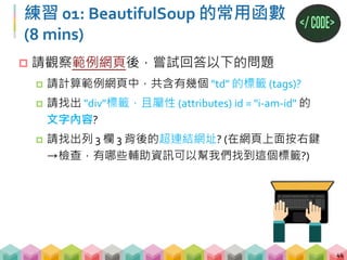 練習 01: 答案
45
# 找出所有 td 標籤，並用 len 計算長度
print(len(soup.find_all("td")))
# 找到 div 標籤，屬性 id = "id1"，再印出其內容
print(soup.find("div", id="id1").text)
# 透過觀察網頁可以發現 列3欄3 有個 id = hyperlink 可
以幫助我們定位這個 tag，再把 tag 的 href 找出來
print(soup.find("a", {"id":"hyperlink"})["href"])
8
 