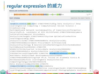 regular expression 常用符號
50
符號 意義 範例 符合範例的字串
* 前一字元或括號內字元出現
0次或多次
a*b* aaaab、aabb、
bbb
+ 前一字元或括號內字元出現
1次或多次
a+b+ aaabb、abbbb、
abbbbb
{m,n} 前一字元或括號內字元出現
m次到 n 次 (包含 m, n)
a{1,2}b{3,4} abbb、aabbbb、
aabbb
[] 符合括號內的任一字元 [A-Z]+ APPLE、QWER
 跳脫字元 .| .|
. 符合任何單一字元
(符號, 數字, 空格)
a.c auc、abc、a c
 regular expression 使用許多符號來訂定搜尋規則，
要學會使用就必須知道符號的意義
 