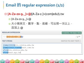 Email 的 regular expression (2/2)
 [A-Za-z0-9._]+@[A-Za-z.]+(com|edu).tw
 [A-Za-z.]+(com|edu).tw
 大小寫英文、點，可出現一次以上，且結尾須為 com 或
edu 再加上 .tw，
63
 