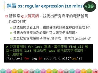 練習 02: 答案
66
# 用 requests 抓取網頁並存在 response
# 用 BeautifulSoup 解析 HTML 並把結果回傳 soup
response = requests.get("http://yp.518.com.tw/service-
life.html?ctf=10")
soup = BeautifulSoup(response.text,"lxml")
# 抓到所有 li 標籤，且屬性 class=comp_tel，並存在 list 裡
all_phone_text = [tag.text for tag in
soup.find_all("li", {"class":"comp_tel"})]
# 將 list 的所有文字，存為一個 string
all_phone_text = "".join(all_phone_text)
# 用 regular expression 找出所有電話號碼
phone_number = re.findall("0[1-9]+-[0-9]+",
all_phone_text)
 