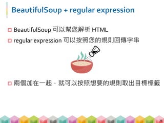 範例 03: BeautifulSoup + regular expression
 運用 BeautifulSoup 加上 regular expression，可以抓
到任何給定條件的資訊
 在 BeautifulSoup 裡必須使用 re.compile 來寫 pattern
 re.compile 可以用來尋找 tags, attrs 及 contents
72
# import 套件
import re
# 用 regular expression 找出所有 td 或 tr 標籤
soup.find_all(re.compile("t(d|r)"))
 