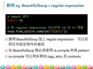 範例 03: BeautifulSoup + regular expression
73
# 找出所有屬性為 class 且值包含至少一個 z 以上的標籤
soup.find_all("",{"class":re.compile("z+")})
# 用 regular expression 找出所有包含 python 的
contents
soup.find_all("",text=re.compile("python"))
 