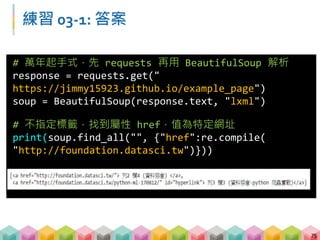 練習 03-2: 答案
76
# 萬年起手式，先 requests 再用 BeautifulSoup 解析
response =
requests.get("http://yp.518.com.tw/service-
life.html?ctf=10")
soup = BeautifulSoup(response.text, "lxml")
# 找到標籤 li，且屬性 class=comp_loca，內容包含
"新北"
print(soup.find_all("li",{"class":"comp_loca"},
text=re.compile("新北")))
 