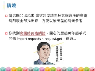 不會改變的網址
 上網時常發現，許多操作像是搜尋、點選等均都是
在同一個網址底下完成，這種網頁該如何用我們之
前學的 requests 來爬取?
79
http://www.thsrc.com.tw/tw/TimeTable/SearchResult http://www.thsrc.com.tw/tw/TimeTable/SearchResult
 