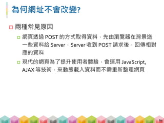 GET vs. POST
 GET: 發送 requests，Server 回傳資料
 URL 會隨著不同的網頁改變
1. http://www.taipeibo.com/yearly/2017
2. http://www.taipeibo.com/yearly/2016
 POST: 發送 requests 並附帶資料，Server 回傳資料
 網址不會改變，但是網頁資料會隨著使用者不同的
requests 改變
81
 