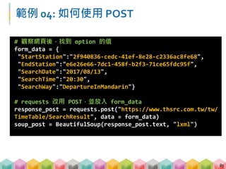 練習 04: 如何使用 POST (8 mins)
 請運用 POST 方式，找出 2017 年 8 月 14 日 21:30，
南港站到台南站共有幾個班次?
 觀察南港、台南站的 option value 是甚麼?
 查看班次的資訊都藏在哪些標籤內?
88
 