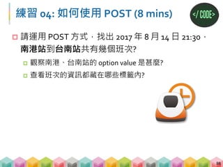 練習 04: 答案
89
# 將要查詢的資料寫成 dictionary
form_data = {
"StartStation":"2f940836-cedc-41ef-8e28-c2336ac8fe68",
"EndStation":"9c5ac6ca-ec89-48f8-aab0-41b738cb1814",
"SearchDate":"2017/08/14",
"SearchTime":"21:30",
"SearchWay":"DepartureInMandarin"}
# requests 改用 POST，並放入 form_data
response_post = requests.post("https://www.thsrc.com.tw/tw/
TimeTable/SearchResult", data = form_data)
soup_post = BeautifulSoup(response_post.text, "lxml")
# 找出有幾個 td 標籤，屬性為 class=column1
print(len(soup_post.find_all("td", class_="column1")))
 