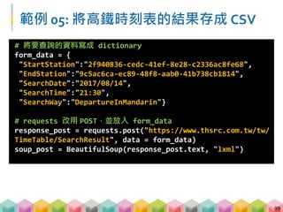 100
範例 05: 將高鐵時刻表的結果存成 CSV -
by columns
# 找出所有 td 標籤 屬性 class=column1 的內容，並存成 list
train_number = [tag.text for tag in
soup_post.find_all("td", class_="column1")]
# 找出所有 td 標籤 屬性 class=column3 的內容，並存成 list
departure = [tag.text for tag in
soup_post.find_all("td", class_="column3")]
# 找出所有 td 標籤 屬性 class=column4 的內容，並存成 list
arrival = [tag.text for tag in
soup_post.find_all("td", class_="column4")]
# 找出所有 td 標籤 屬性 class=column2 的內容，並存成 list
travel_time = [tag.text for tag in
soup_post.find_all("td", class_="column2")]
 