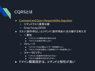 CQRSとは
● Command and Query Responsibility Segration
○ コマンドクエリ責務分離
○ Greg Young (2010)
● クエリ（副作用なし）とコマンド（副作用あり）を分離する考え方
○ 一貫性
■ 「コマンド」では整合性が求められる
■ 「クエリ」ではあまり気にしない
○ ストレージ
■ 「コマンド」では正規化してデータを保存したい
■ 「クエリ」では非正規化して効率的にデータを取得したい
○ スケーラビリティ
■ 「コマンド」は負荷が大きくなりづらい
■ 「クエリ」は負荷が大きくなりやすい
● ドメイン駆動設計は、コマンドと相性が良い
 