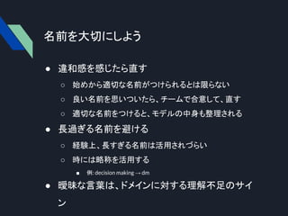 名前を大切にしよう
● 違和感を感じたら直す
○ 始めから適切な名前がつけられるとは限らない
○ 良い名前を思いついたら、チームで合意して、直す
○ 適切な名前をつけると、モデルの中身も整理される
● 長過ぎる名前を避ける
○ 経験上、長すぎる名前は活用されづらい
○ 時には略称を活用する
■ 例: decision making → dm
● 曖昧な言葉は、ドメインに対する理解不足のサイ
ン
 