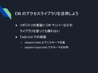 DB のアクセスライブラリを活用しよう
● リポジトリの実装に OR マッパーなどの
ライブラリを使っても構わない
● Todo List での実装
○ adapter/redis 以下にスキーマ定義
○ adapter/repo/redis でスキーマを利用
 