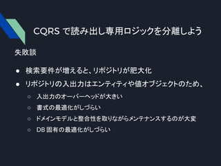 CQRS で読み出し専用ロジックを分離しよう
失敗談
● 検索要件が増えると、リポジトリが肥大化
● リポジトリの入出力はエンティティや値オブジェクトのため、
○ 入出力のオーバーヘッドが大きい
○ 書式の最適化がしづらい
○ ドメインモデルと整合性を取りながらメンテナンスするのが大変
○ DB 固有の最適化がしづらい
 