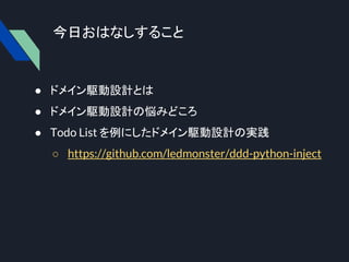 今日おはなしすること
● ドメイン駆動設計とは
● ドメイン駆動設計の悩みどころ
● Todo List を例にしたドメイン駆動設計の実践
○ https://github.com/ledmonster/ddd-python-inject
 