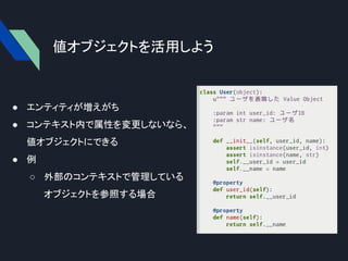 値オブジェクトを活用しよう
● エンティティが増えがち
● コンテキスト内で属性を変更しないなら、
値オブジェクトにできる
● 例
○ 外部のコンテキストで管理している
オブジェクトを参照する場合
 