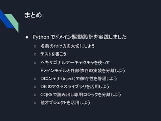 まとめ
● Python でドメイン駆動設計を実践しました
○ 名前の付け方を大切にしよう
○ テストを書こう
○ ヘキサゴナルアーキテクチャを使って
ドメインモデルと外部依存の実装を分離しよう
○ DIコンテナ（inject）で依存性を管理しよう
○ DB のアクセスライブラリを活用しよう
○ CQRS で読み出し専用ロジックを分離しよう
○ 値オブジェクトを活用しよう
 