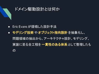 ドメイン駆動設計とは何か
● Eric Evans が提唱した設計手法
● モデリング技術 や オブジェクト指向設計 を抽象化し、
問題領域の抽出から、アーキテクチャ設計、モデリング、
実装に至る全工程を 一貫性のある体系 として整理したも
の
 