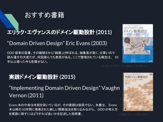 おすすめ書籍
エリック・エヴァンスのドメイン駆動設計 (2011)
“Domain Driven Design” Eric Evans (2003)
DDD 信者の聖書。その難解さから「鈍器」と呼ばれる。抽象度が高く、分厚いので
読み通すの大変だが、何回読んでも発見がある。ここで整理されている概念は、 10
年以上経った今も色褪せない。　
実践ドメイン駆動設計 (2015)
“Implementing Domain Driven Design” Vaughn
Vernon (2011)
Evans 本の中身は本質を突いているが、その実践は容易でない。本書は、 Evans
本以降の10年間に発表された新しい開発技法を取り込みながら、 DDD の考え方
を実践に移すにはどうすれば良いかを記述した指南書。
※ 読むのに挫折しても、鈍器としてなら使えます
※
※ 翻訳レビューに参加しました。
 